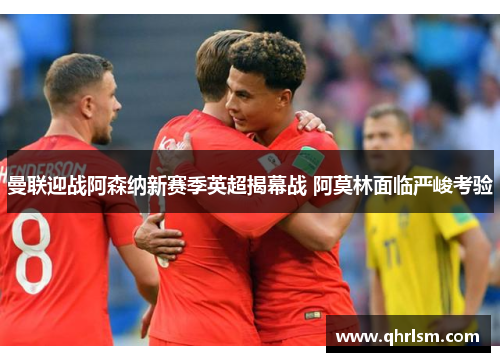 曼联迎战阿森纳新赛季英超揭幕战 阿莫林面临严峻考验