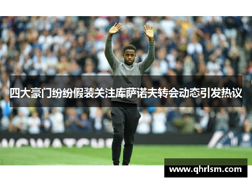 四大豪门纷纷假装关注库萨诺夫转会动态引发热议
