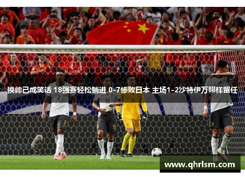 换帅已成笑话 18强赛轻松躺进 0-7惨败日本 主场1-2沙特伊万照样留任
