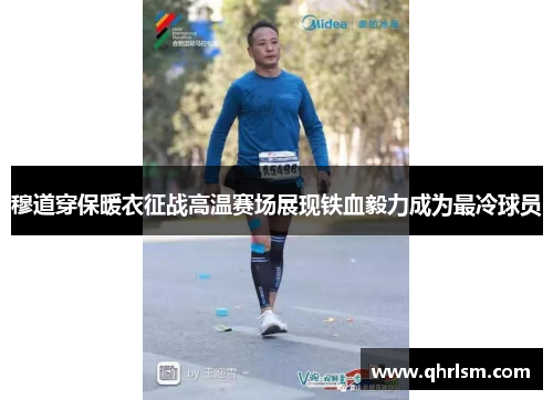 穆道穿保暖衣征战高温赛场展现铁血毅力成为最冷球员