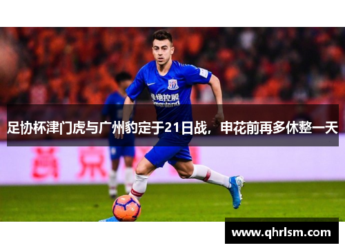 足协杯津门虎与广州豹定于21日战，申花前再多休整一天