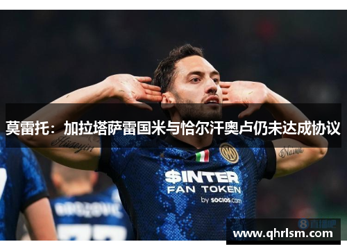 莫雷托：加拉塔萨雷国米与恰尔汗奥卢仍未达成协议