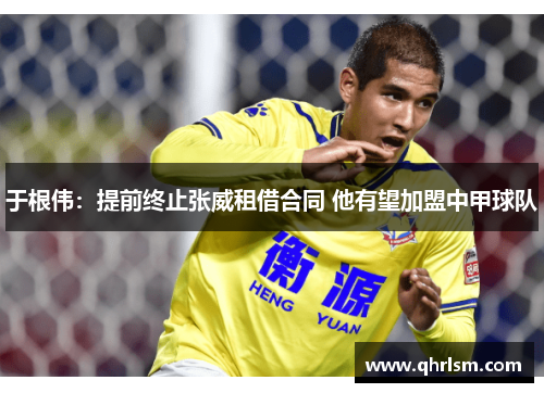 于根伟：提前终止张威租借合同 他有望加盟中甲球队